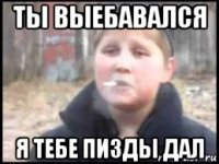 ты выебавался я тебе пизды дал