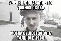 учёные доказали что данная особь могла существовать только в 1990