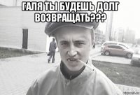 галя ты будешь долг возвращать??? 