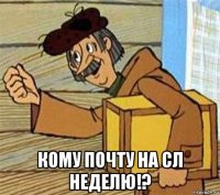  кому почту на сл неделю!?