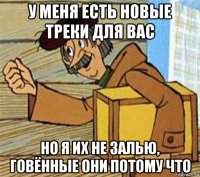 у меня есть новые треки для вас но я их не залью, говённые они потому что