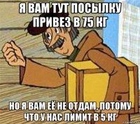 я вам тут посылку привез в 75 кг но я вам её не отдам, потому что у нас лимит в 5 кг