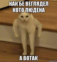 как бе веглядел кото людена а вотак