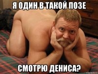 я один в такой позе смотрю дениса?