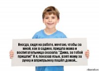 Иногда, сидя на работе, мечтаю, чтобы за мной, как в садике, пришла мама и воспитательница сказала: "Дима, за тобой пришли!" И я, показав язык, взял маму за ручку и вприпрыжку пошёл домой...