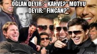 oğlan deyir :" kahve?" motyu deyir:" fincan?" 