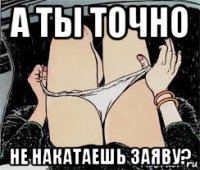 а ты точно не накатаешь заяву?