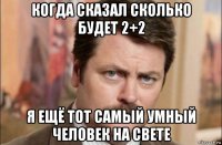 когда сказал сколько будет 2+2 я ещё тот самый умный человек на свете