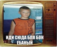 иди сюда бля бон ебаный