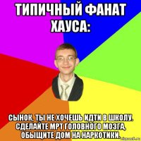 типичный фанат хауса: сынок, ты не хочешь идти в школу. сделайте мрт головного мозга, обыщите дом на наркотики.