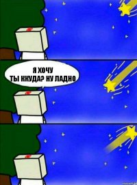 Я хочу
Ты ккуда? Ну ладно