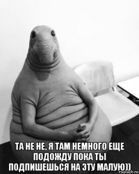  та не не, я там немного еще подожду пока ты подпишешься на эту малую))