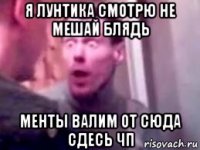 я лунтика смотрю не мешай блядь менты валим от сюда сдесь чп