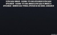 если баба умная - скажи, что она красивая если баба красивая - скажи, что она умная если баба и умная, и красивая - мямли как тряпка, пролей на неё вино, заикайся 