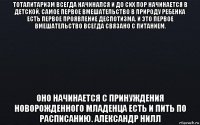 тоталитаризм всегда начинался и до сих пор начинается в детской. самое первое вмешательство в природу ребенка есть первое проявление деспотизма. и это первое вмешательство всегда связано с питанием. оно начинается с принуждения новорожденного младенца есть и пить по расписанию. александр нилл