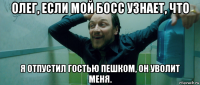 олег, если мой босс узнает, что я отпустил гостью пешком, он уволит меня.