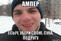 ампер есыч, убери свою, сука, подругу