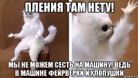 пления там нету! мы не можем сесть на машину! ведь в машине фейрверки и хлопушки