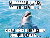 бляааааа))) ну ты ебанутый бля . . .)) с кем меня посадили? вообще охуеть . . .