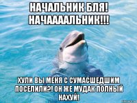 начальник бля! начаааальник!!! хули вы меня с сумасшедшим поселили?! он же мудак полный нахуй!