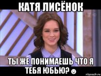 катя лисёнок ты же понимаешь что я тебя юбью?☻