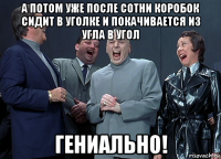 а потом уже после сотни коробок сидит в уголке и покачивается из угла в угол гениально!