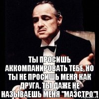 Ты просишь аккомпанировать тебе, но ты не просишь меня как друга. Ты даже не называешь меня "маэстро"!