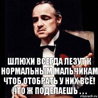 шлюхи всегда лезут к нормальным мальчикам чтоб отобрать у них всё! Что ж поделаешь . . .