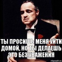 Ты просишь меня уйти домой, но ты делаешь это без уважения