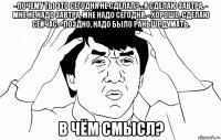 - почему ты это сегодня не сделал? - я сделаю завтра. - мне не надо завтра, мне надо сегодня. - хорошо, сделаю сейчас. - поздно, надо было раньше думать. в чём смысл?