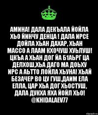 Амина! Дала декъала йойла хьо йинчу денца ! Дала ирсе дойла хьан дахар, хьан массо а лаам кхочуш хуьлуш! Цкъа а хьан дог йа б1аьрг ца делхош,хьа даго ма доьху ирс а аьтто лойла хьуна! Хьай безачер во цу гуш,даим ела елла, цар хьа дог хьостуш, Дала дукха яха йойл хьо!
@khidalaev77