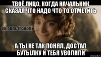 твоё лицо, когда начальник сказал что надо что то отметить а ты не так понял, достал бутылку и тебя уволили