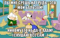 ты мне срёшь на грудь - это мой бальзам! никому его не да-а-ааам! (скушаю всё сам...)