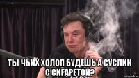  ты чьих холоп будешь а суслик с сигаретой?