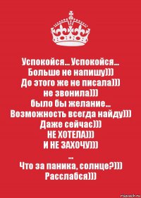 Успокойся... Успокойся...
Больше не напишу)))
До этого же не писала)))
не звонила)))
было бы желание...
Возможность всегда найду)))
Даже сейчас)))
НЕ ХОТЕЛА)))
И НЕ ЗАХОЧУ)))
...
Что за паника, солнце?)))
Расслабся)))