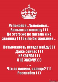 Успокойся... Успокойся...
Больше не напишу ) ) )
До этого же не писала и не звонила ) ) ) Было бы желание . . .
Возможность всегда найду ) ) )
Даже сейчас ) ) )
НЕ ХОТЕЛА ) ) )
И НЕ ЗАХОЧУ ) ) )
. . .
Что за паника, солнце? ) ) )
Расслабся ) ) )