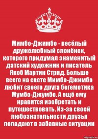 Мимбо-Джимбо - весёлый дружелюбный слонёнок, которого придумал знаменитый датский художник и писатель Якоб Мартин Стрид. Больше всего на свете Мимбо-Джимбо любит своего друга бегемотика Мумбо-Джумбо. А ещё ему нравится изобретать и путешествовать. Из-за своей любознательности друзья попадают в забавные ситуации