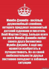 Мимбо-Джимбо - весёлый дружелюбный слонёнок, которого придумал знаменитый датский художник и писатель Якоб Мартин Стрид. Больше всего на свете Мимбо-Джимбо любит своего друга бегемотика Мумбо-Джумбо. А ещё ему нравится изобретать и путешествовать. Из-за своей любознательности друзья постоянно попадают в забавные ситуации