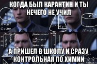 когда был карантин и ты нечего не учил а пришел в школу и сразу контрольная по химии