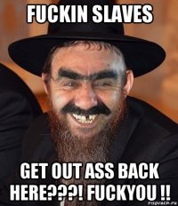 fuckin slaves get out ass back here???! fuckyou !!