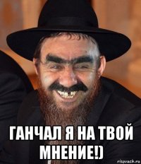  ганчал я на твой мнение!)