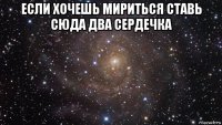 если хочешь мириться ставь сюда два сердечка 