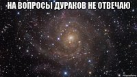 на вопросы дураков не отвечаю 