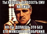 ты хочешь пересесть ему на лицо, но ты делаешь это без его мужского одобрения