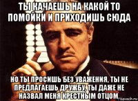 ты качаешь на какой то помойки и приходишь сюда но ты просишь без уважения, ты не предлагаешь дружбу, ты даже не назвал меня крестным отцом.