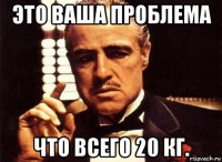 это ваша проблема что всего 20 кг.