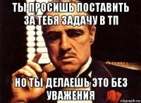 ты просишь поставить за тебя задачу в тп но ты делаешь это без уважения