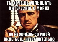 ты хочешь услышать интересное о морях но не хочешь со мной видеться... неуважительно