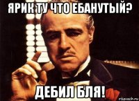 ярик ту что ебанутый? дебил бля!