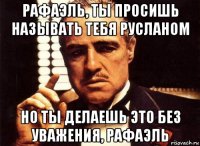 рафаэль, ты просишь называть тебя русланом но ты делаешь это без уважения, рафаэль